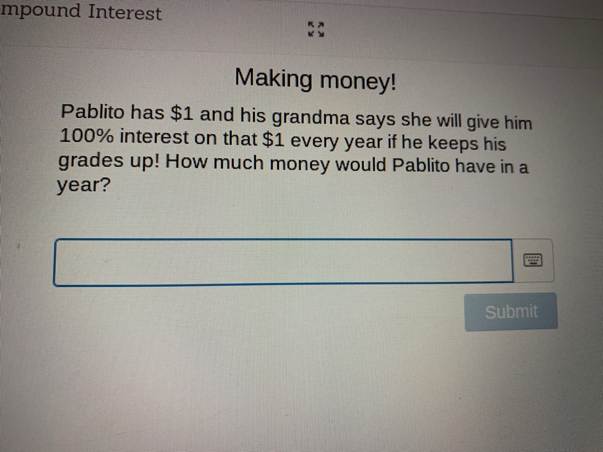 mpound Interest
Making money!
Pablito has $1 and his grandma says she will give him
100% interest on that $1 every year if he keeps his
grades up! How much money would Pablito have in a
year?
Submit
