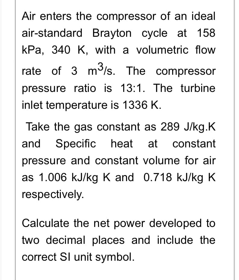 Air enters the compressor of an ideal
air-standard Brayton cycle at 158
kPa, 340 K, with a volumetric flow
rate of 3 m³/s. The compressor
pressure ratio is 13:1. The turbine
inlet temperature is 1336 K.
Take the gas constant as 289 J/kg.K
and Specific heat at constant
pressure and constant volume for air
as 1.006 kJ/kg K and 0.718 kJ/kg K
respectively.
Calculate the net power developed to
two decimal places and include the
correct SI unit symbol.