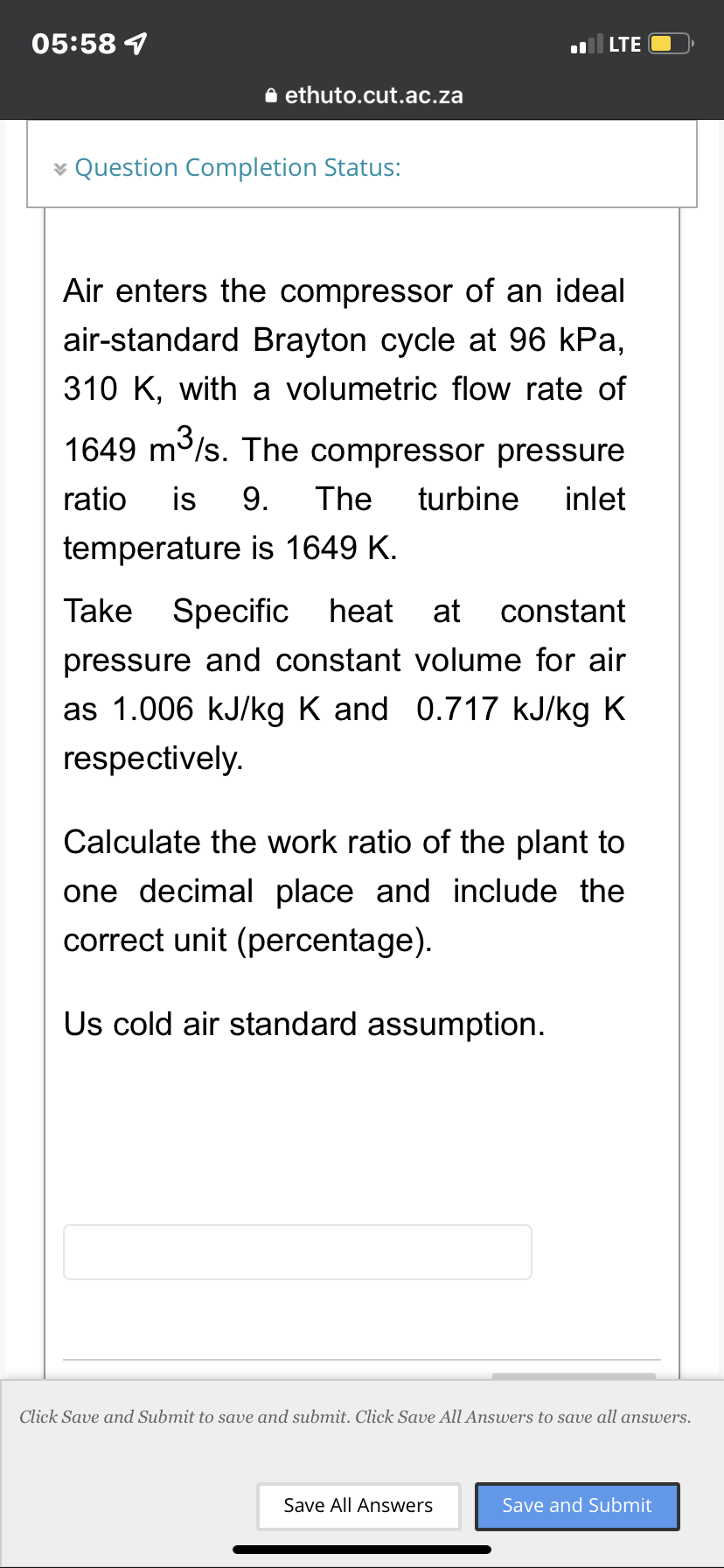 05:58 1
LTE
* Question Completion Status:
Air enters the compressor of an ideal
air-standard Brayton cycle at 96 kPa,
310 K, with a volumetric flow rate of
1649 m³/s. The compressor pressure
ratio is 9. The turbine inlet
temperature is 1649 K.
Take Specific heat at constant
pressure and constant volume for air
as 1.006 kJ/kg K and 0.717 kJ/kg K
respectively.
Calculate the work ratio of the plant to
one decimal place and include the
correct unit (percentage).
Us cold air standard assumption.
Click Save and Submit to save and submit. Click Save All Answers to save all answers.
Save All Answers
Save and Submit
ethuto.cut.ac.za