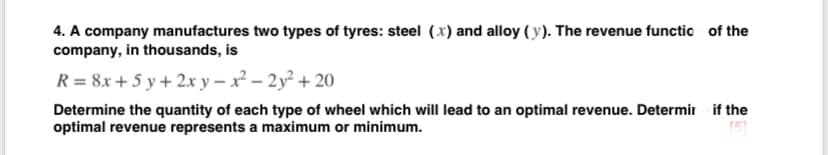 4. A company manufactures two types of tyres: steel (x) and alloy ( y). The revenue functio of the
company, in thousands, is
R = 8x + 5 y + 2x y – x² – 2y² + 20
Determine the quantity of each type of wheel which will lead to an optimal revenue. Determir if the
optimal revenue represents a maximum or minimum.
(5)
