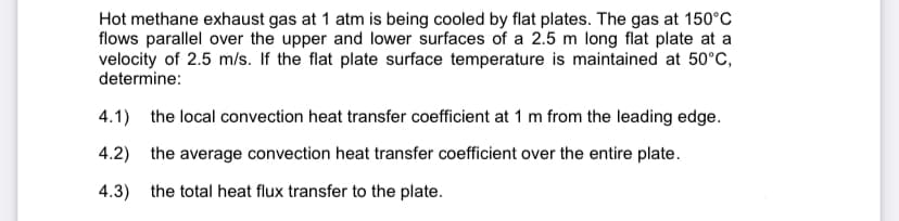 Hot methane exhaust gas at 1 atm is being cooled by flat plates. The gas at 150°C
flows parallel over the upper and lower surfaces of a 2.5 m long flat plate at a
velocity of 2.5 m/s. If the flat plate surface temperature is maintained at 50°C,
determine:
4.1) the local convection heat transfer coefficient at 1 m from the leading edge.
4.2) the average convection heat transfer coefficient over the entire plate.
4.3) the total heat flux transfer to the plate.
