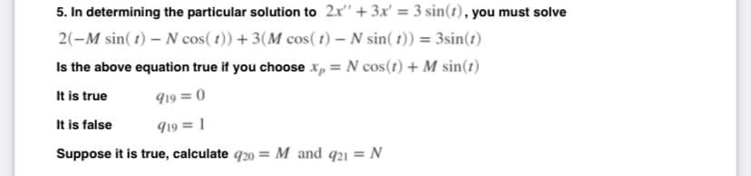 5. In determining the particular solution to 2x" + 3x' = 3 sin(1), you must solve
2(-M sin(1) - N cos(t))+ 3(M cos(t) – N sin( t)) = 3sin(t)
Is the above equation true if you choose xp = N cos(1) + M sin(t)
It is true
919 = 0
It is false
919 = 1
Suppose it is true, calculate 920 = M and 921 = N