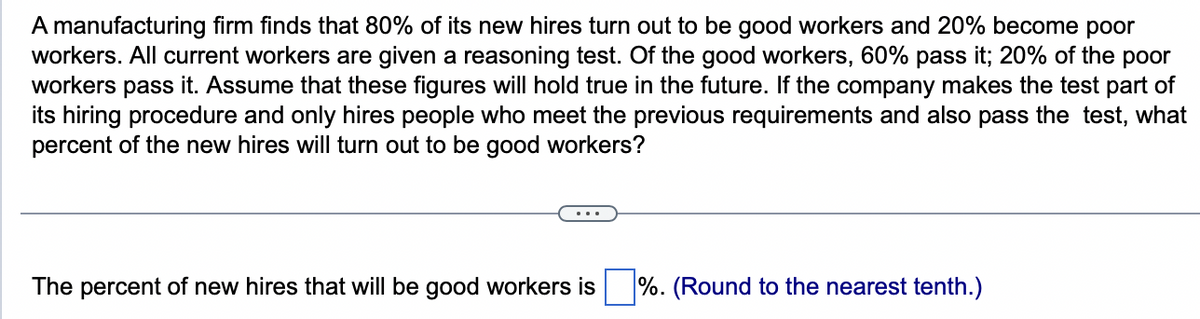 A manufacturing firm finds that 80% of its new hires turn out to be good workers and 20% become poor
workers. All current workers are given a reasoning test. Of the good workers, 60% pass it; 20% of the poor
workers pass it. Assume that these figures will hold true in the future. If the company makes the test part of
its hiring procedure and only hires people who meet the previous requirements and also pass the test, what
percent of the new hires will turn out to be good workers?
The percent of new hires that will be good workers is %. (Round to the nearest tenth.)