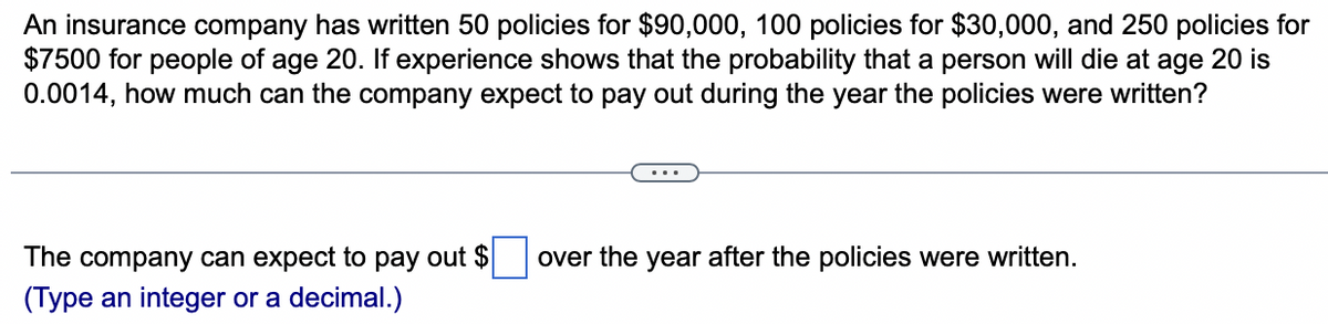 An insurance company has written 50 policies for $90,000, 100 policies for $30,000, and 250 policies for
$7500 for people of age 20. If experience shows that the probability that a person will die at age 20 is
0.0014, how much can the company expect to pay out during the year the policies were written?
The company can expect to pay out $ over the year after the policies were written.
(Type an integer or a decimal.)