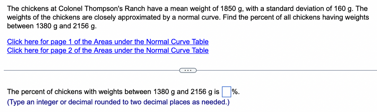 The chickens at Colonel Thompson's Ranch have a mean weight of 1850 g, with a standard deviation of 160 g. The
weights of the chickens are closely approximated by a normal curve. Find the percent of all chickens having weights
between 1380 g and 2156 g.
Click here for page 1 of the Areas under the Normal Curve Table
Click here for page 2 of the Areas under the Normal Curve Table
The percent of chickens with weights between 1380 g and 2156 g is
(Type an integer or decimal rounded to two decimal places as needed.)
%.