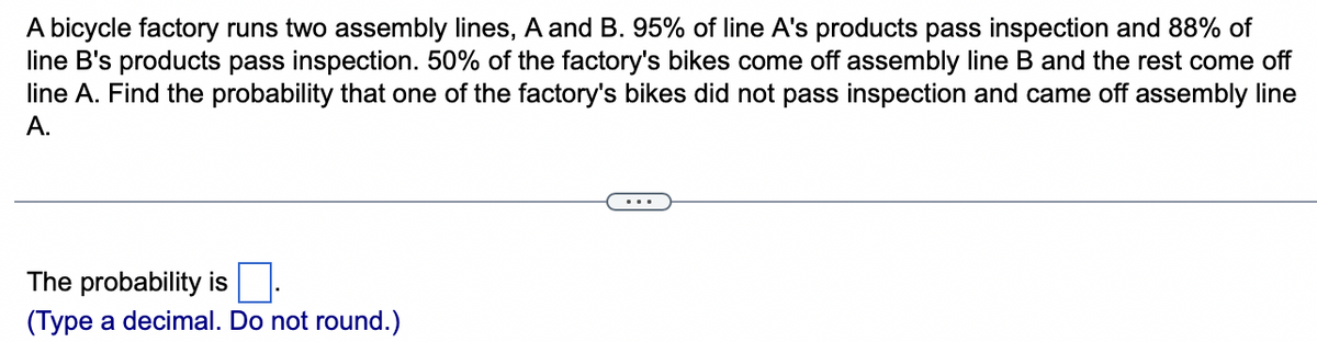 A bicycle factory runs two assembly lines, A and B. 95% of line A's products pass inspection and 88% of
line B's products pass inspection. 50% of the factory's bikes come off assembly line B and the rest come off
line A. Find the probability that one of the factory's bikes did not pass inspection and came off assembly line
A.
The probability is
(Type a decimal. Do not round.)