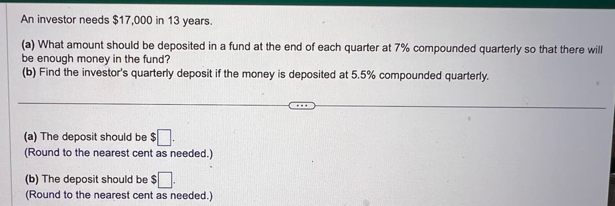 An investor needs $17,000 in 13 years.
(a) What amount should be deposited in a fund at the end of each quarter at 7% compounded quarterly so that there will
be enough money in the fund?
(b) Find the investor's quarterly deposit if the money is deposited at 5.5% compounded quarterly.
(a) The deposit should be $.
(Round to the nearest cent as needed.)
(b) The deposit should be $.
(Round to the nearest cent as needed.)