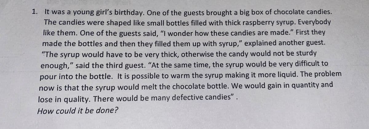 1. It was a young girl's birthday. One of the guests brought a big box of chocolate candies.
The candies were shaped like small bottles filled with thick raspberry syrup. Everybody
like them. One of the guests said, "I wonder how these candies are made." First they
made the bottles and then they filled them up with syrup," explained another guest.
"The syrup would have to be very thick, otherwise the candy would not be sturdy
enough," said the third guest. "At the same time, the syrup would be very difficult to
pour into the bottle. It is possible to warm the syrup making it more liquid. The problem
now is that the syrup would melt the chocolate bottle. We would gain in quantity and
lose in quality. There would be many defective candies".
How could it be done?
