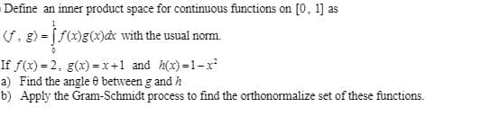 Define an inner product space for continuous functions on [0, 1] as
(S, g) = [f(x)g(x)ax with the usual norm.
If f(x) = 2, g(x) =x+1 and h(x) =1-x
a) Find the angle e between g and h
b) Apply the Gram-Schmidt process to find the orthonormalize set of these functions.
