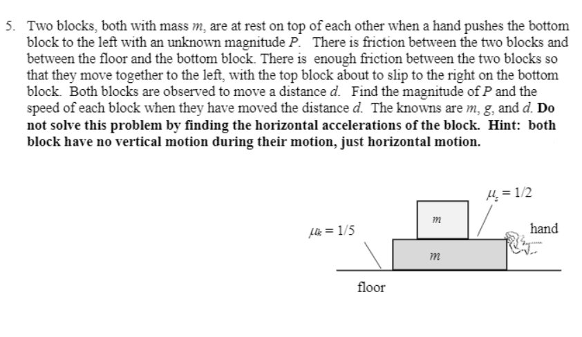 5. Two blocks, both with mass m, are at rest on top of each other when a hand pushes the bottom
block to the left with an unknown magnitude P. There is friction between the two blocks and
between the floor and the bottom block. There is enough friction between the two blocks so
that they move together to the left, with the top block about to slip to the right on the bottom
block. Both blocks are observed to move a distance d. Find the magnitude of P and the
speed of each block when they have moved the distance d. The knowns are m, g, and d. Do
not solve this problem by finding the horizontal accelerations of the block. Hint: both
block have no vertical motion during their motion, just horizontal motion.
H = 1/2
m
Llk = 1/5
hand
m
floor
