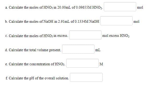 a. Calculate the moles of HNO; in 20.00mL of 0.09655M HNO3.
mol
b. Calculate the moles of NaOH in 2.91mL of 0.1334M NAOH
mol
c. Calculate the moles of HNO; in excess.
mol excess HNO3
d. Calculate the total volume present.
mL
e. Calculate the concentration of HNO3.
M
f. Calculate the pH of the overall solution.
