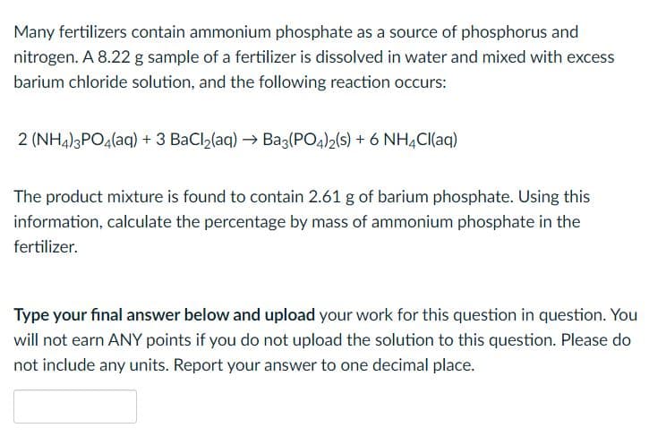 Many fertilizers contain ammonium phosphate as a source of phosphorus and
nitrogen. A 8.22 g sample of a fertilizer is dissolved in water and mixed with excess
barium chloride solution, and the following reaction occurs:
2 (NH4)3PO4(aq) + 3 BaCl2(aq) → Ba3(PO4)2(s) + 6 NH,CI(aq)
The product mixture is found to contain 2.61 g of barium phosphate. Using this
information, calculate the percentage by mass of ammonium phosphate in the
fertilizer.
Type your final answer below and upload your work for this question in question. You
will not earn ANY points if you do not upload the solution to this question. Please do
not include any units. Report your answer to one decimal place.
