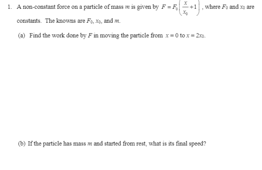 1. A non-constant force on a particle of mass m is given by F = F +1
where Fo and xo are
constants. The knowns are Fo, xo, and m.
(a) Find the work done by F in moving the particle from x = 0 to x= 2xo.
(b) If the particle has mass m and started from rest, what is its final speed?
