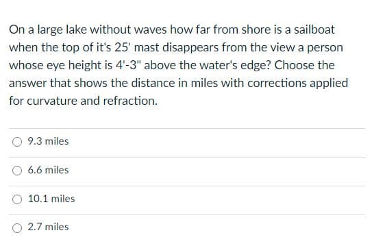 On a large lake without waves how far from shore is a sailboat
when the top of it's 25' mast disappears from the view a person
whose eye height is 4'-3" above the water's edge? Choose the
answer that shows the distance in miles with corrections applied
for curvature and refraction.
9.3 miles
6.6 miles
10.1 miles
2.7 miles
