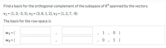 Find a basis for the orthogonal complement of the subspace of R* spanned by the vectors.
v1 = (1,3, -3, 5), v2 = (3,8, 1, 2), v3 = (1, 2,7, -8)
The basis for the row space is
W1 = (
W2 = (
1.
