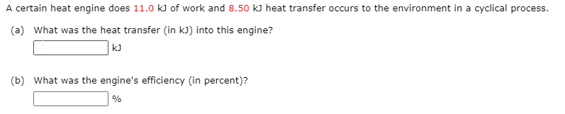 A certain heat engine does 11.0 kJ of work and 8.50 k) heat transfer occurs to the environment in a cyclical process.
(a) What was the heat transfer (in kJ) into this engine?
kJ
(b) What was the engine's efficiency (in percent)?
%
