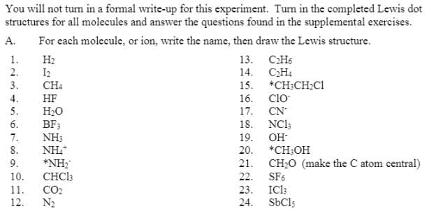 You will not turn in a formal write-up for this experiment. Turn in the completed Lewis dot
structures for all molecules and answer the questions found in the supplemental exercises.
A.
For each molecule, or ion, write the name, then draw the Lewis structure.
1.
H2
13. СН6
2.
I2
14.
CH4
3.
CH4
15. *CH;CH2CI
Clo
4.
HF
16.
5.
H2O
BF3
NH3
17. CN
18. NCl;
19.
6.
7.
OH
8.
*CH;OH
NH,
*NH;
CHCI3
20.
9.
21. CH;O (make the C atom central)
10.
22.
SF6
IC13
SbCls
11.
CO2
23.
12.
N2
24.
