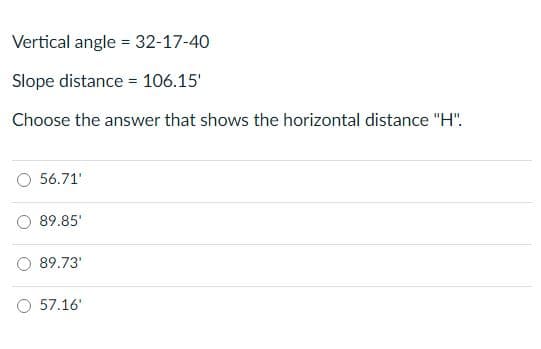 Vertical angle = 32-17-40
Slope distance = 106.15'
Choose the answer that shows the horizontal distance "H".
56.71'
89.85'
89.73'
57.16'
