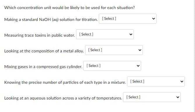 Which concentration unit would be likely to be used for each situation?
Making a standard NaOH (aq) solution for titration. [ Select]
Measuring trace toxins in public water. [ Select ]
Looking at the composition of a metal alloy. [ Select]
Mixing gases in a compressed gas cylinder. [ Select]
Knowing the precise number of particles of each type in a mixture. [ Select]
Looking at an aqueous solution across a variety of temperatures.
[ Select ]
>
>
>
