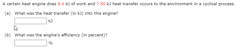 A certain heat engine does 9.0 kJ of work and 7.50 kJ heat transfer occurs to the environment in a cyclical process.
(a) What was the heat transfer (in kJ) into this engine?
kJ
(b) What was the engine's efficiency (in percent)?
