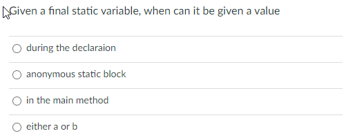 AGiven a final static variable, when can it be given a value
during the declaraion
anonymous static block
O in the main method
either a or b
