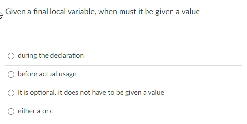 Given a final local variable, when must it be given a value
O during the declaration
O before actual usage
O Itis optional. it does not have to be given a value
O either a or c
