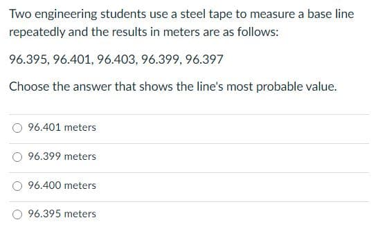 Two engineering students use a steel tape to measure a base line
repeatedly and the results in meters are as follows:
96.395, 96.401, 96.403, 96.399, 96.397
Choose the answer that shows the line's most probable value.
96.401 meters
96.399 meters
96.400 meters
96.395 meters
