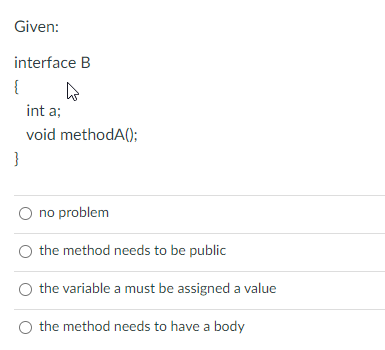 Given:
interface B
{
int a;
void methodA();
}
O no problem
the method needs to be public
the variable a must be assigned a value
O the method needs to have a body
