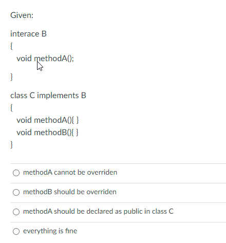 Given:
interace B
{
void methodA();
}
class C implements B
{
void methodA(){ }
void methodB(){ }
}
O methodA cannot be overriden
methodB should be overriden
methodA should be declared as public in class C
O everything is fine
