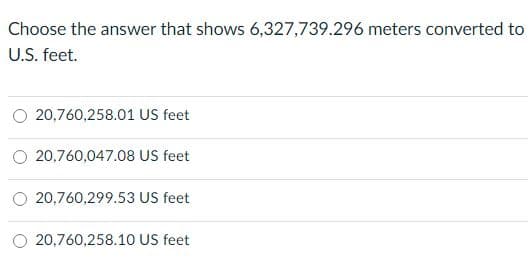 Choose the answer that shows 6,327,739.296 meters converted to
U.S. feet.
O 20,760,258.01 US feet
O 20,760,047.08 US feet
O 20,760,299.53 US feet
20,760,258.10 US feet

