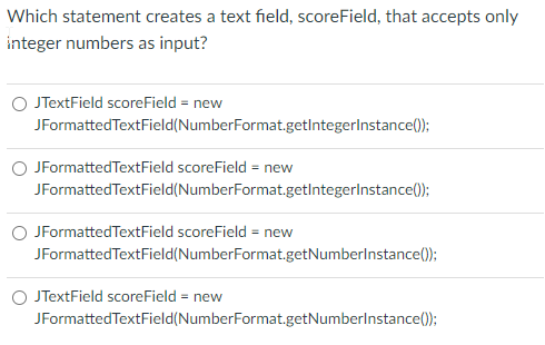 Which statement creates a text field, scoreField, that accepts only
integer numbers as input?
O JTextField scoreField = new
JFormattedTextField(NumberFormat.getIntegerlnstance();
O JFormattedTextField scoreField = new
JFormattedTextField(NumberFormat.getlntegerlnstance0);
O JFormattedTextField scoreField = new
JFormattedTextField(NumberFormat.getNumberlnstance();
O JTextField scoreField = new
JFormatted TextField(NumberFormat.getNumberlnstance();
