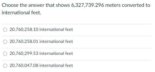 Choose the answer that shows 6,327,739.296 meters converted to
international feet.
20,760,258.10 international feet
20,760,258.01 international feet
20,760,299.53 international feet
O 20,760,047.08 international feet
