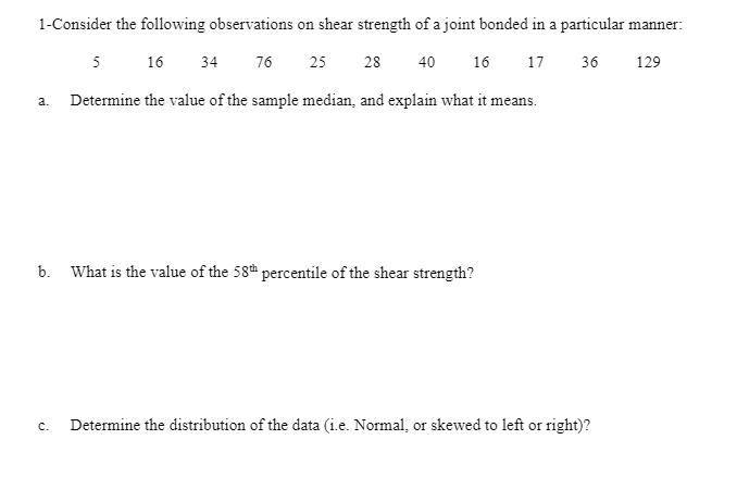 1-Consider the following observations on shear strength of a joint bonded in a particular manner:
5
16
34
76
25
28
40
16
17
36
129
Determine the value of the sample median, and explain what it means.
a.
b. What is the value of the 58 percentile of the shear strength?
c.
Determine the distribution of the data (i.e. Normal, or skewed to left or right)?
