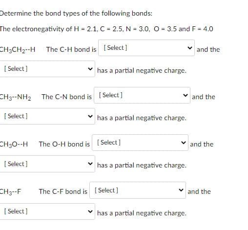 Determine the bond types of the following bonds:
The electronegativity of H = 2.1, C = 2.5, N = 3.0, O = 3.5 and F = 4.0
%3D
CH3CH2--H The C-H bond is [ Select ]
and the
[ Select]
has a partial negative charge.
CH3--NH2
The C-N bond is [ Select ]
and the
[ Select]
has a partial negative charge.
CH30--H
The O-H bond is [ Select]
and the
[ Select ]
has a partial negative charge.
CH3--F
The C-F bond is [ Select]
and the
[ Select]
has a
rtial negative charge.
