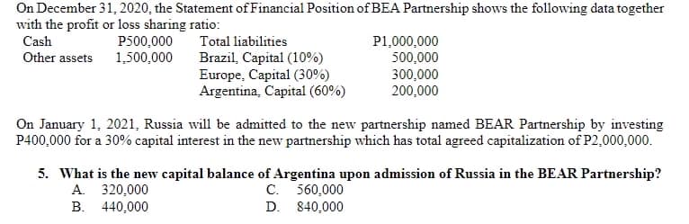 On December 31, 2020, the Statement of Financial Position of BEA Partnership shows the following data together
with the profit or loss sharing ratio:
Cash
P500,000
1,500,000
Total liabilities
P1,000,000
500,000
300,000
200,000
Other assets
Brazil, Capital (10%)
Europe, Capital (30%)
Argentina, Capital (60%)
On January 1, 2021, Russia will be admitted to the new partnership named BEAR Partnership by investing
P400,000 for a 30% capital interest in the new partnership which has total agreed capitalization of P2,000,000.
5. What is the new capital balance of Argentina upon admission of Russia in the BEAR Partnership?
A. 320,000
B. 440,000
C. 560,000
D. 840,000
