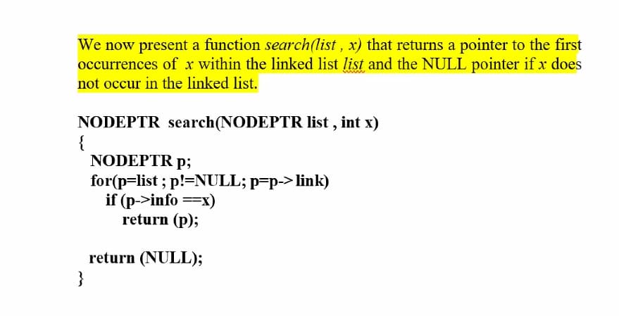 We now present a function search(list , x) that returns a pointer to the first
occurrences of x within the linked list list and the NULL pointer if x does
not occur in the linked list.
NODEPTR search(NODEPTR list , int x)
{
NODEPTR p;
for(p=list ; p!=NULL; p=p-> link)
if (p->info ==x)
return (p);
return (NULL);
}
