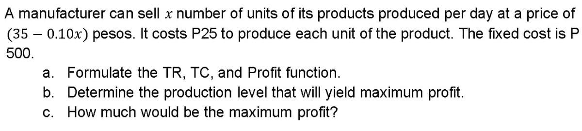 A manufacturer can sell x number of units of its products produced per day at a price of
(35 – 0.10x) pesos. It costs P25 to produce each unit of the product. The fixed cost is P
500.
a. Formulate the TR, TC, and Profit function.
b. Determine the production level that will yield maximum profit.
c. How much would be the maximum profit?
