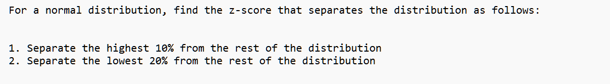 For a normal distribution, find the z-score that separates the distribution as follows:
1. Separate the highest 10% from the rest of the distribution
2. Separate the lowest 20% from the rest of the distribution
