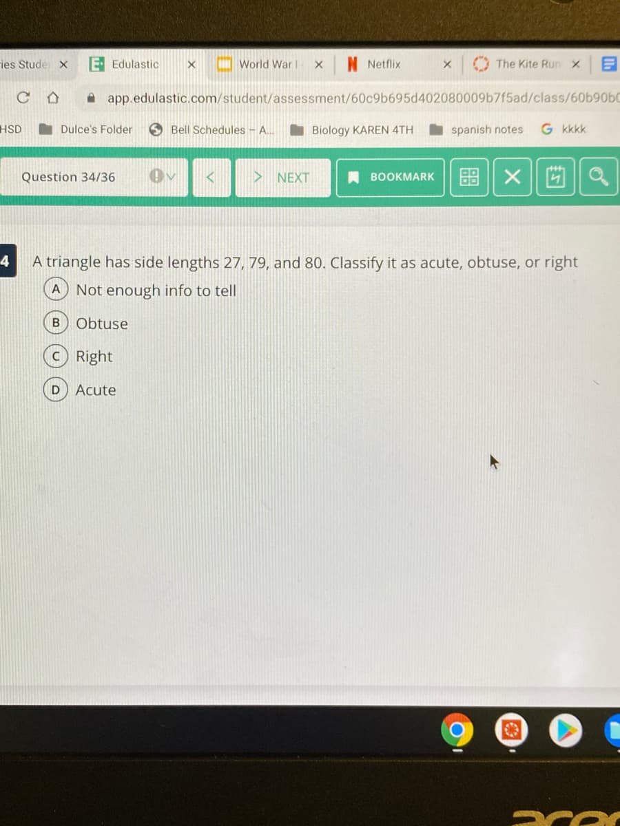 ies Stude x
E Edulastic
I World War!
N Netflix
The Kite RunX
A app.edulastic.com/student/assessment/60c9b695d402080009b7f5ad/class/60b90bC
HSD
Dulce's Folder
S Bell Schedules - A..
I Biology KAREN 4TH
spanish notes
G kkkk
> NEXT
A BOOKMARK
图 X|
Question 34/36
4
A triangle has side lengths 27, 79, and 80. Classify it as acute, obtuse, or right
A
Not enough info to tell
Obtuse
Right
D
Acute
