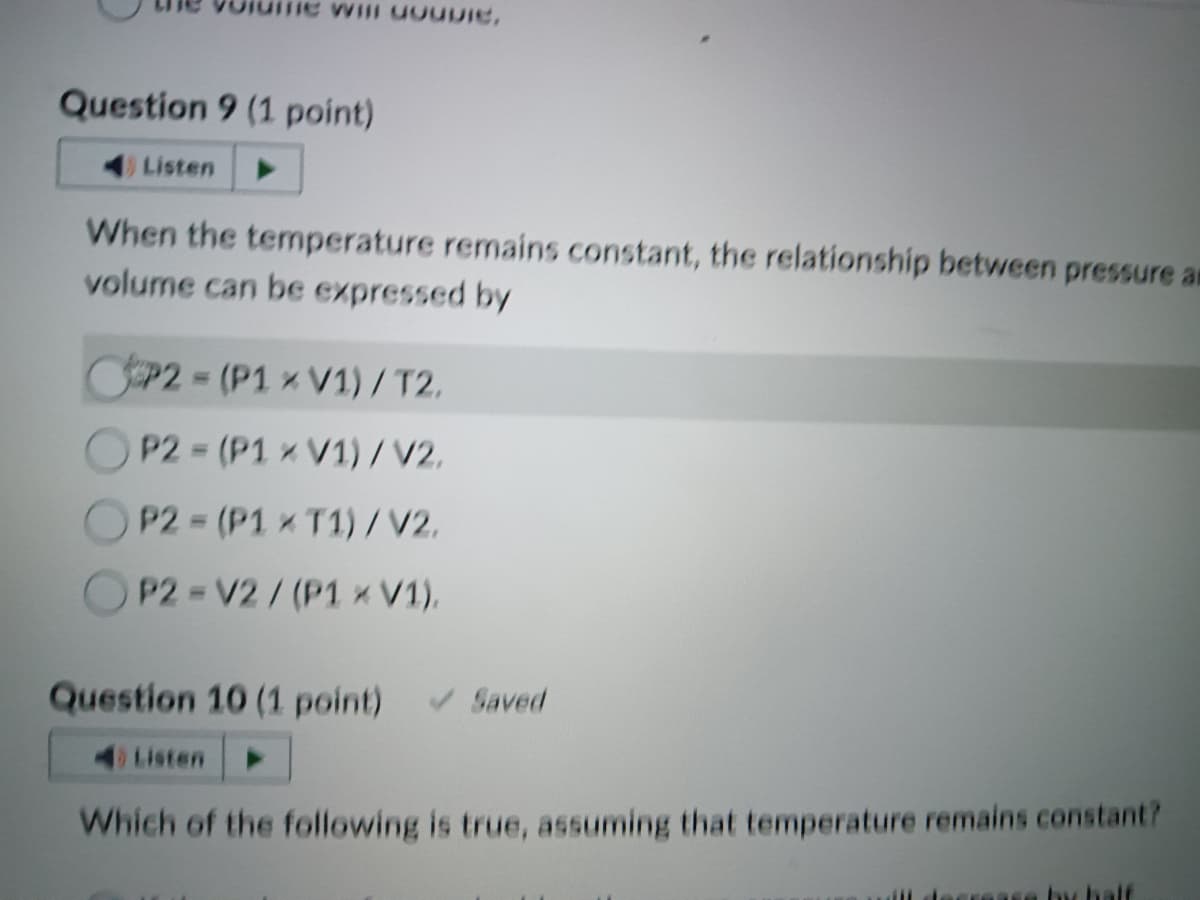 He Will GOUDIE,
Question 9 (1 point)
4) Listen
When the temperature remains constant, the relationship between pressure an
volume can be expressed by
P2-(P1 x V1) / T2.
P2 (P1 x V1)/V2.
P2 (P1 x T1)/V2.
P2-V2/(P1 × V1),
-
Question 10 (1 point) ✓ Saved
4) Listen
Which of the following is true, assuming that temperature remains constant?
se by h
