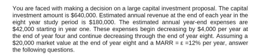 You are faced with making a decision on a large capital investment proposal. The capital
investment amount is $640,000. Estimated annual revenue at the end of each year in the
eight year study period is $180,000. The estimated annual year-end expenses are
$42,000 starting in year one. These expenses begin decreasing by $4,000 per year at
the end of year four and continue decreasing through the end of year eight. Assuming a
$20,000 market value at the end of year eight and a MARR = ɛ =12% per year, answer
the following questions.
