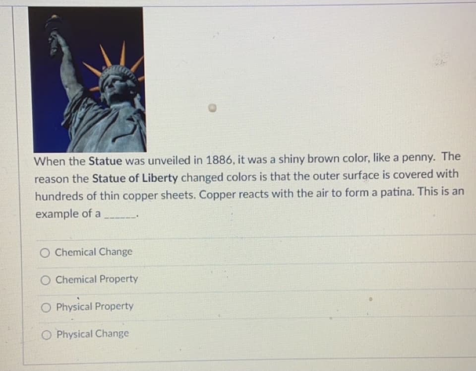 When the Statue was unveiled in 1886, it was a shiny brown color, like a penny. The
reason the Statue of Liberty changed colors is that the outer surface is covered with
hundreds of thin copper sheets. Copper reacts with the air to form a patina. This is an
example of a
Chemical Change
O Chemical Property
O Physical Property
O Physical Change
