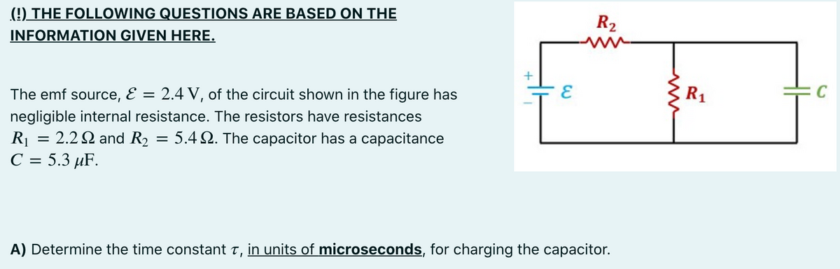 (9) THE FOLLOWING QUESTIONS ARE BASED ON THE
INFORMATION GIVEN HERE.
R2
ww
The emf source, E = 2.4 V, of the circuit shown in the figure has
R1
C
negligible internal resistance. The resistors have resistances
R1 = 2.2 2 and R2
С %3 5.3 иF.
= 5.4 2. The capacitor has a capacitance
A) Determine the time constant t, in units of microseconds, for charging the capacitor.
