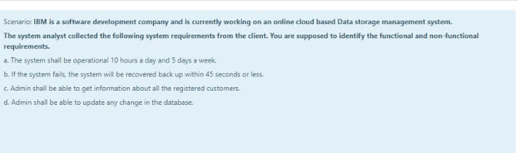 Scenario: IBM is a software development company and is currently working on an online cloud based Data storage management system.
The system analyst collected the following system requirements from the dient. You are supposed to identify the functional and non-functional
requirements.
a. The system shall be operational 10 hours a day and 5 days a week.
b. If the system fails, the system will be recovered back up within 45 seconds or less.
c. Admin shall be able to get information about all the registered customers.
d. Admin shall be able to update any change in the database.
