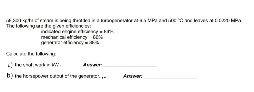 58,300 kg/hr of steam is being throttled in a turbogenerator at 6.5 MPa and 500 °C and leaves at 0.0220 MPa.
The following are the given efficiencies:
indicated engine efficiency = 84%
mechanical efficiency = 86%
generator efficiency = 88%
Calculate the following:
a) the shaft work in kW (
Answer:
b) the horsepower output of the generator.,-
Answer: