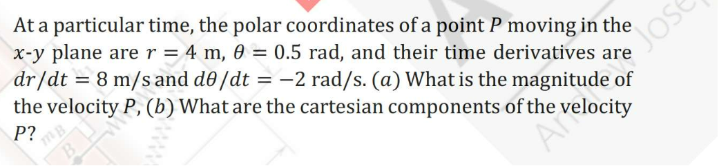 At a particular time, the polar coordinates of a point P moving in the
x-y plane arer = 4 m, 0 = 0.5 rad, and their time derivatives are
dr/dt = 8 m/s and d0/dt = –2 rad/s. (a) What is the magnitude of
the velocity P, (b) What are the cartesian components of the velocity
Jose
%3D
P?
Ai
