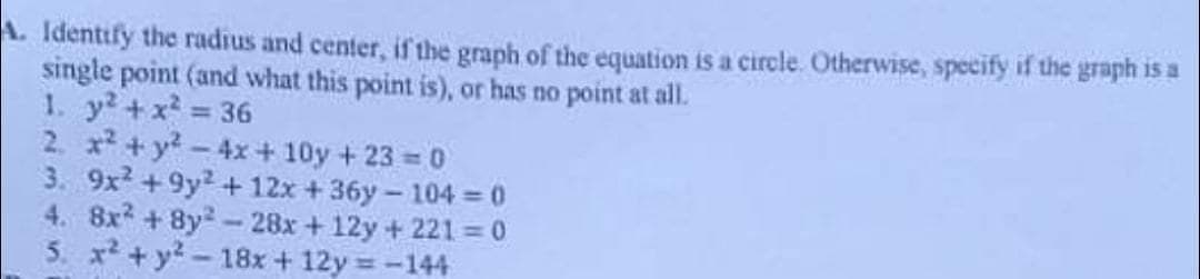 A. Identify the radius and center, if the graph of the equation is a circle. Otherwise, specify if the graph is a
single point (and what this point is), or has no point at all.
1. y? +x 36
2. x +y?-4x + 10y + 23 = 0
3. 9x2 +9y2+ 12x +36y- 104 = 0
4. 8x +8y2-28x +12y + 221 = 0
5. x + y?- 18x + 12y =-144
%3D
