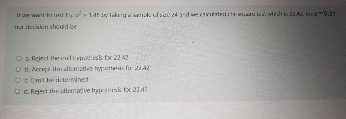 If we want to test H1: o> 1.45 by taking a sample of size 24 and we calculated chi-square test which is 22.42, for a=0.01
our decision should be
O a. Reject the null hypothesis for 22.42
O b. Accept the alternative hypothesis for 22.42
O c. Can't be determined
O d. Reject the alternative hypothesis for 22.42
