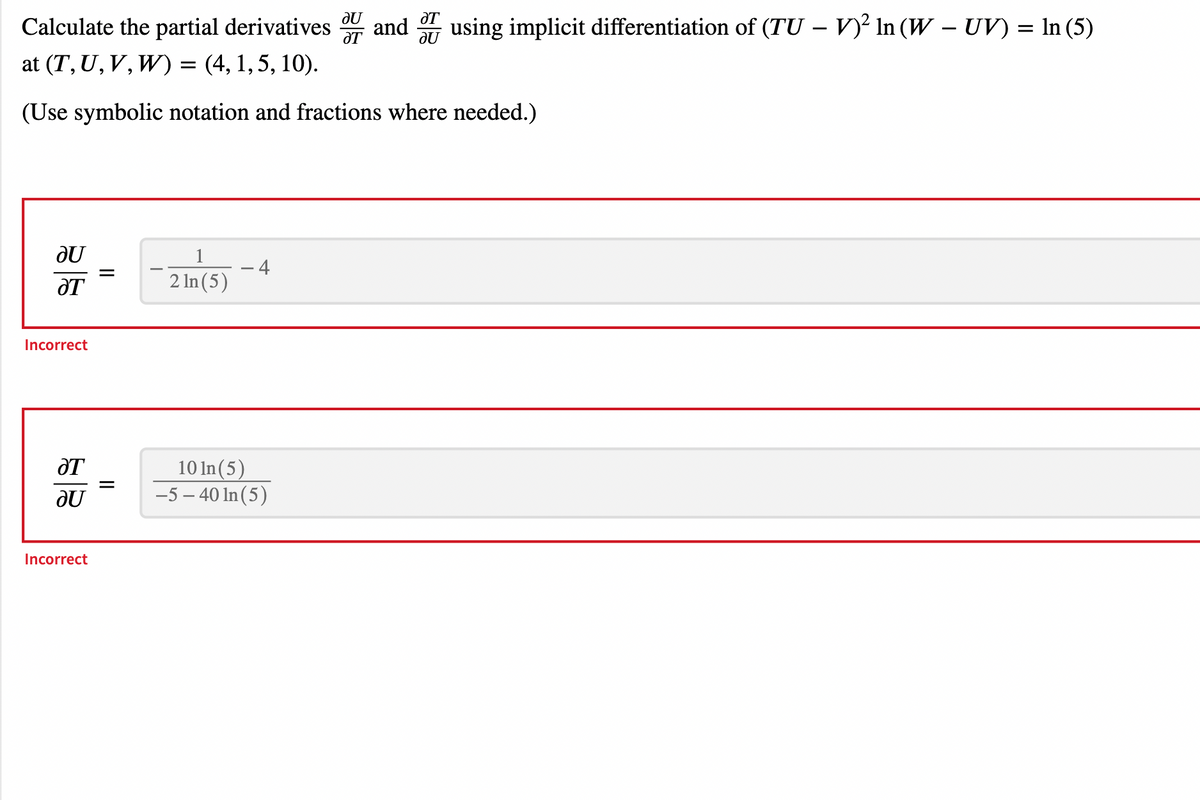 au
ƏT
Calculate the partial derivatives and using implicit differentiation of (TU-V)² In (W - UV) = In (5)
at (T, U, V, W) = (4, 1, 5, 10).
(Use symbolic notation and fractions where needed.)
Incorrect
ƏT
JU
Incorrect
||
1
2 ln (5)
4
JU
ƏT
10 In (5)
-5-40 In (5)
ƏT
au