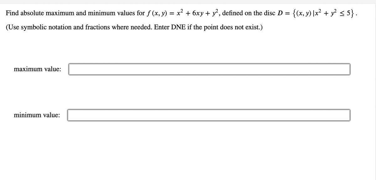 Find absolute maximum and minimum values for ƒ (x, y) = x² + 6xy + y², defined on the disc D = {(x, y) |x² + y² ≤ 5}.
(Use symbolic notation and fractions where needed. Enter DNE if the point does not exist.)
maximum value:
minimum value: